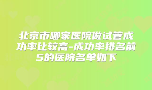北京市哪家医院做试管成功率比较高-成功率排名前5的医院名单如下