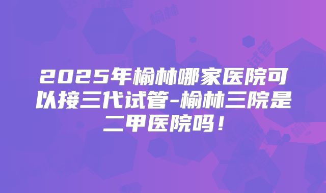 2025年榆林哪家医院可以接三代试管-榆林三院是二甲医院吗！