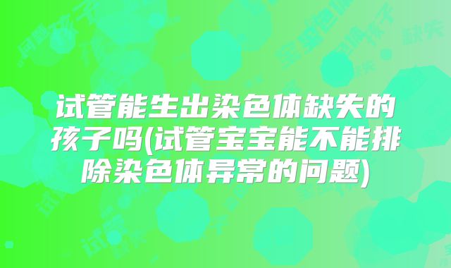 试管能生出染色体缺失的孩子吗(试管宝宝能不能排除染色体异常的问题)