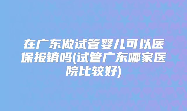 在广东做试管婴儿可以医保报销吗(试管广东哪家医院比较好)
