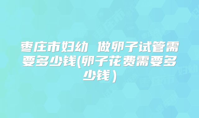 枣庄市妇幼 做卵子试管需要多少钱(卵子花费需要多少钱)