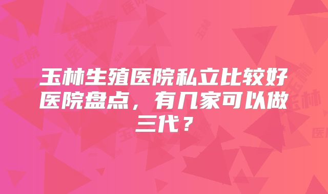 玉林生殖医院私立比较好医院盘点，有几家可以做三代？