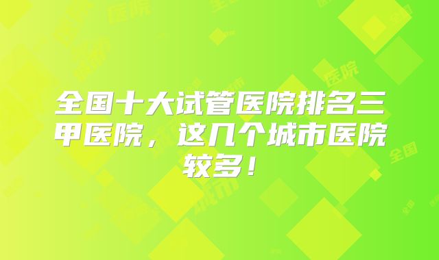 全国十大试管医院排名三甲医院,这几个城市医院较多!