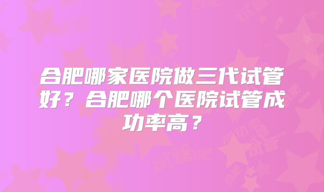 合肥哪家医院做三代试管好？合肥哪个医院试管成功率高？