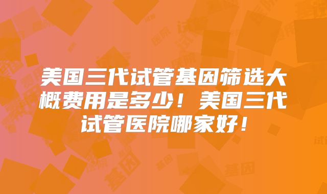 美国三代试管基因筛选大概费用是多少！美国三代试管医院哪家好！