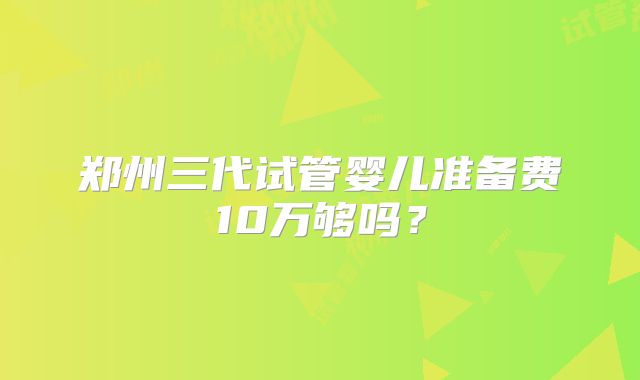 郑州三代试管婴儿准备费10万够吗?