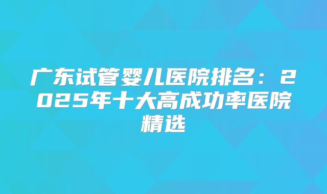 广东试管婴儿医院排名:2025年十大高成功率医院精选