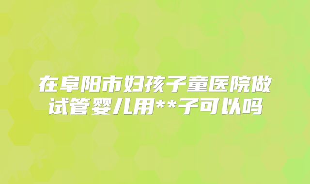 在阜阳市妇孩子童医院做试管婴儿用**子可以吗