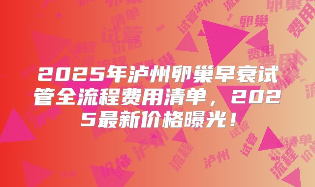 2025年泸州卵巢早衰试管全流程费用清单,2025最新价格曝光!