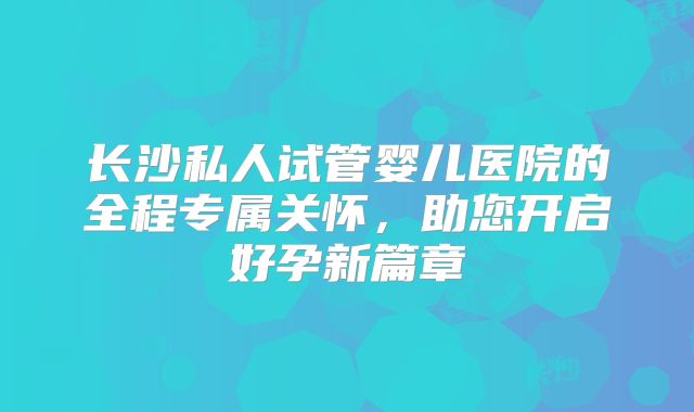 长沙私人试管婴儿医院的全程专属关怀，助您开启好孕新篇章