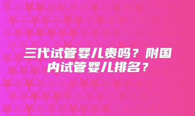 三代试管婴儿贵吗？附国内试管婴儿排名？