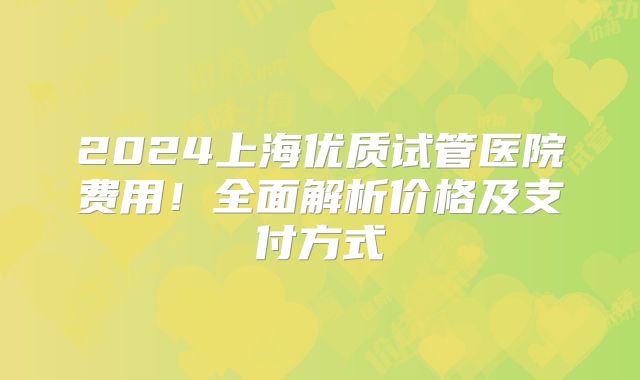 2024上海优质试管医院费用！全面解析价格及支付方式
