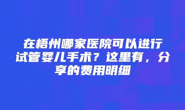 在梧州哪家医院可以进行试管婴儿手术？这里有，分享的费用明细