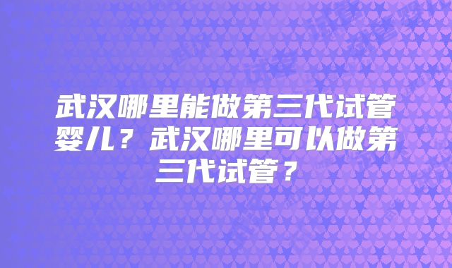 武汉哪里能做第三代试管婴儿？武汉哪里可以做第三代试管？