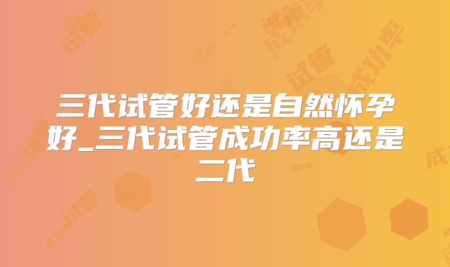 三代试管好还是自然怀孕好_三代试管成功率高还是二代