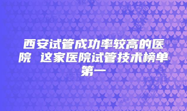 西安试管成功率较高的医院 这家医院试管技术榜单第一