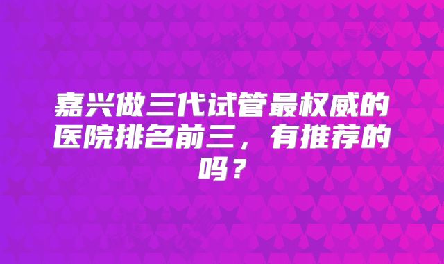 嘉兴做三代试管最权威的医院排名前三，有推荐的吗？