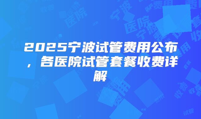 2025宁波试管费用公布，各医院试管套餐收费详解