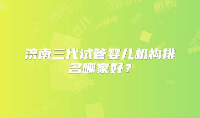 济南三代试管婴儿机构排名哪家好？