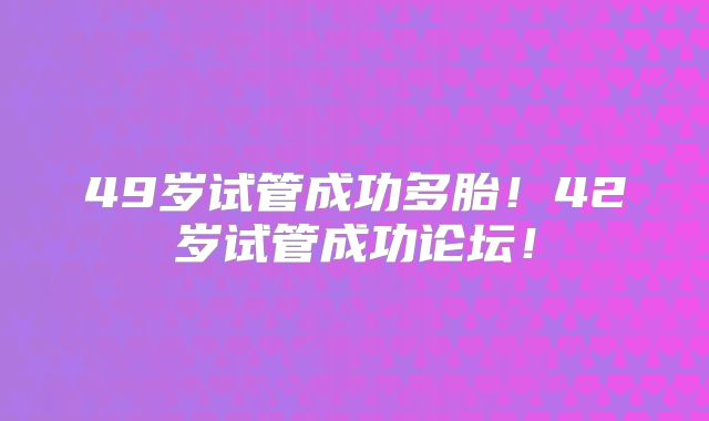 49岁试管成功多胎！42岁试管成功论坛！