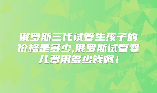 俄罗斯三代试管生孩子的价格是多少,俄罗斯试管婴儿费用多少钱啊！