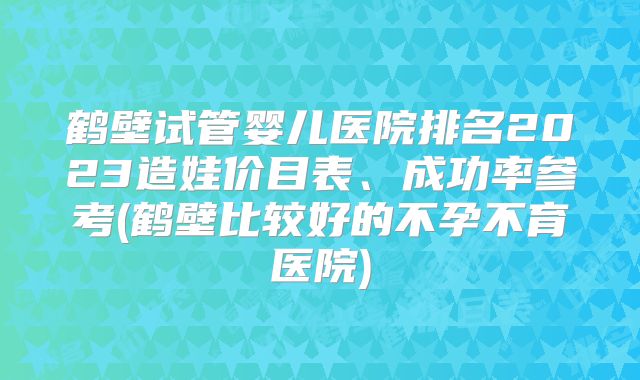 鹤壁试管婴儿医院排名2023造娃价目表、成功率参考(鹤壁比较好的不孕不育医院)