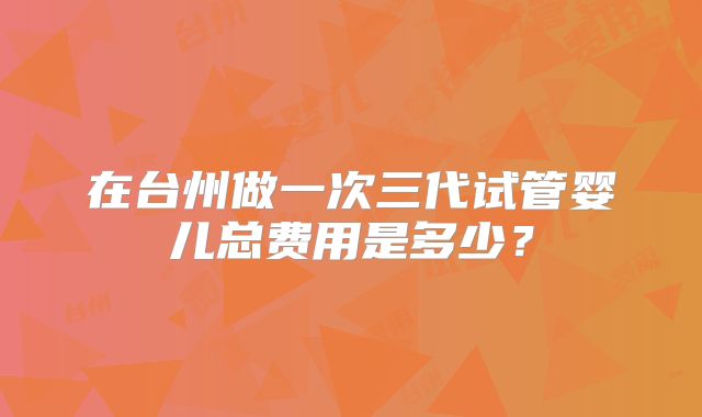 在台州做一次三代试管婴儿总费用是多少？