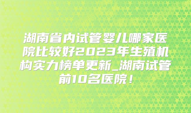 湖南省内试管婴儿哪家医院比较好2023年生殖机构实力榜单更新_湖南试管前10名医院！