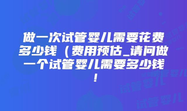 做一次试管婴儿需要花费多少钱（费用预估_请问做一个试管婴儿需要多少钱！