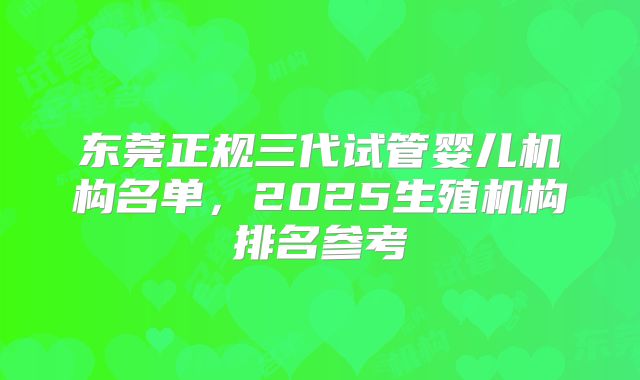 东莞正规三代试管婴儿机构名单，2025生殖机构排名参考