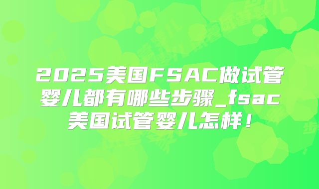 2025美国FSAC做试管婴儿都有哪些步骤_fsac美国试管婴儿怎样！