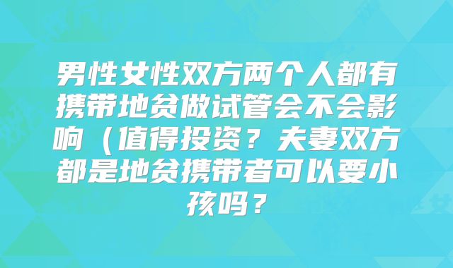 男性女性双方两个人都有携带地贫做试管会不会影响(值得投资?夫妻双方都是地贫携带者可以要小孩吗?