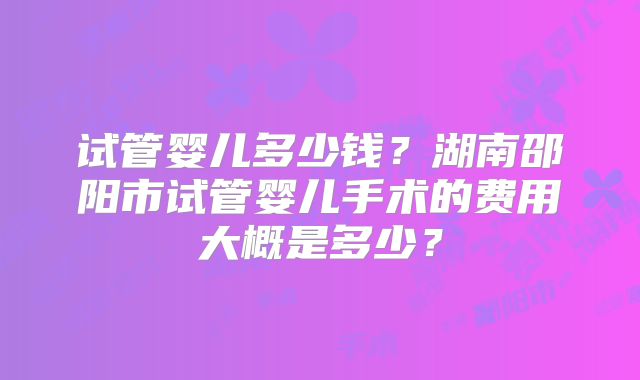 试管婴儿多少钱?湖南邵阳市试管婴儿手术的费用大概是多少?