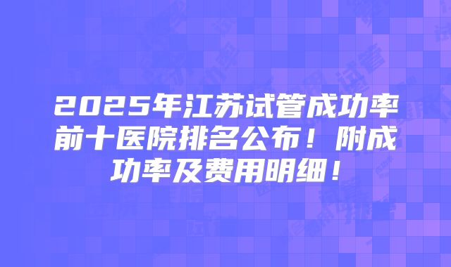 2025年江苏试管成功率前十医院排名公布!附成功率及费用明细!