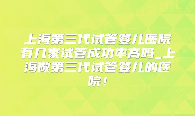 上海第三代试管婴儿医院有几家试管成功率高吗_上海做第三代试管婴儿的医院!