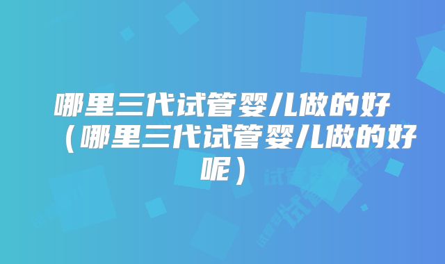 哪里三代试管婴儿做的好（哪里三代试管婴儿做的好呢）