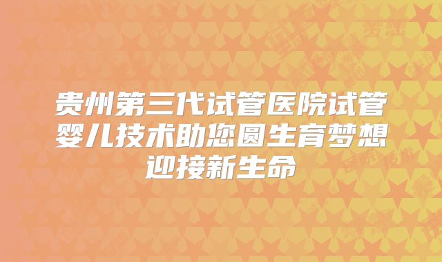 贵州第三代试管医院试管婴儿技术助您圆生育梦想迎接新生命