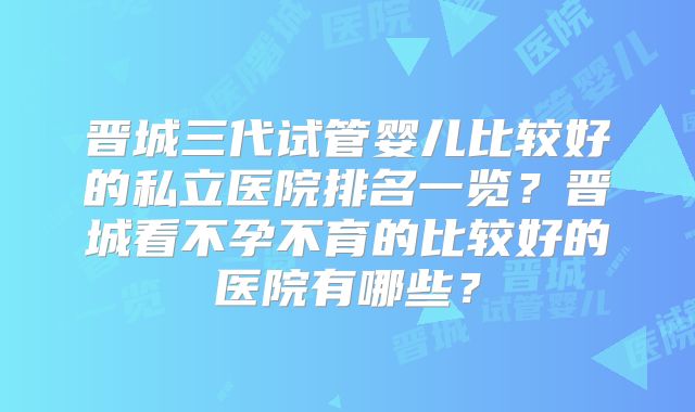 晋城三代试管婴儿比较好的私立医院排名一览?晋城看不孕不育的比较好的医院有哪些?