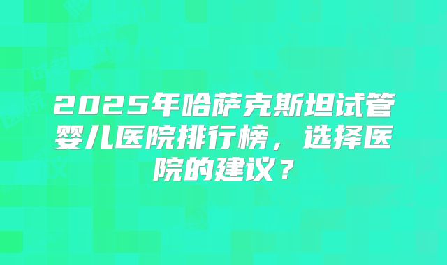 2025年哈萨克斯坦试管婴儿医院排行榜，选择医院的建议？