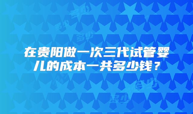 在贵阳做一次三代试管婴儿的成本一共多少钱?