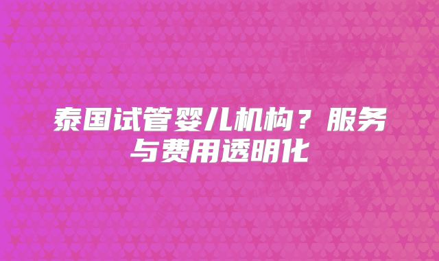 泰国试管婴儿机构？服务与费用透明化