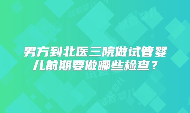 男方到北医三院做试管婴儿前期要做哪些检查？