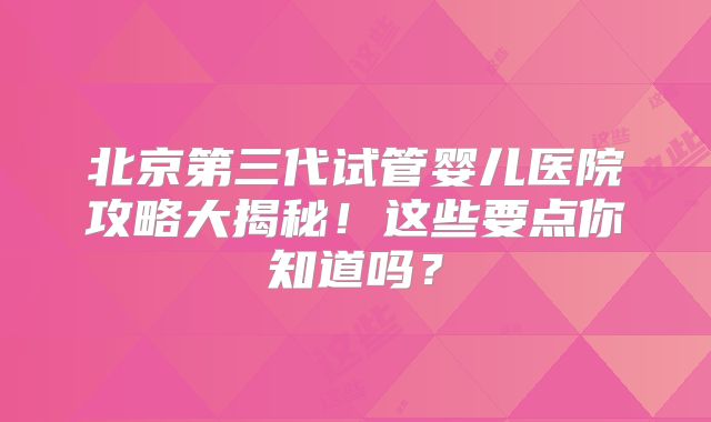北京第三代试管婴儿医院攻略大揭秘!这些要点你知道吗?