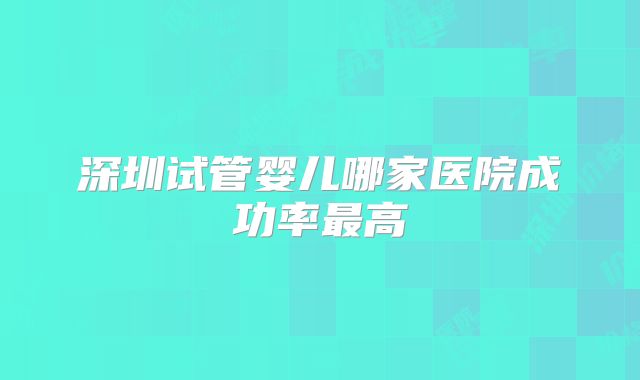 深圳试管婴儿哪家医院成功率最高