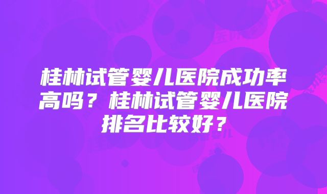 桂林试管婴儿医院成功率高吗？桂林试管婴儿医院排名比较好？
