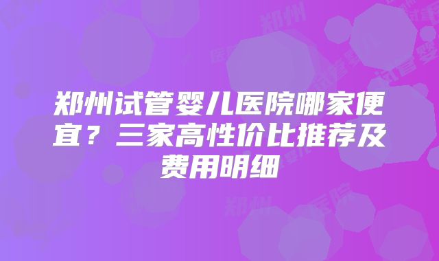 郑州试管婴儿医院哪家便宜？三家高性价比推荐及费用明细
