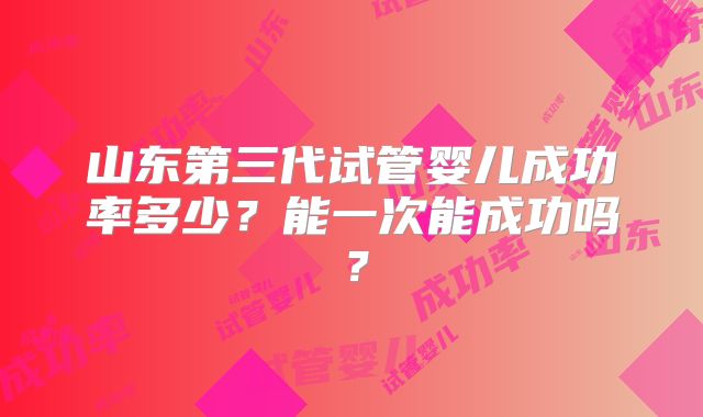 山东第三代试管婴儿成功率多少?能一次能成功吗?