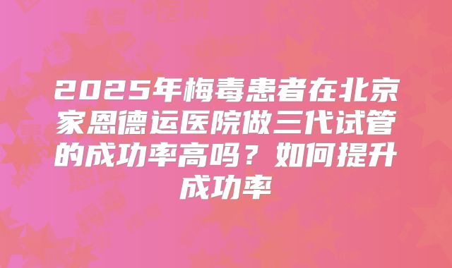 2025年梅毒患者在北京家恩德运医院做三代试管的成功率高吗?如何提升成功率