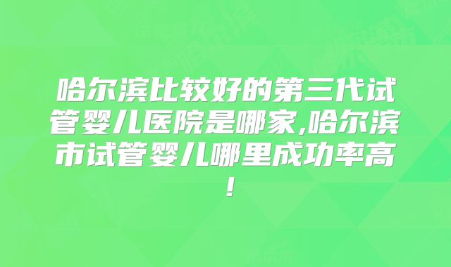哈尔滨比较好的第三代试管婴儿医院是哪家,哈尔滨市试管婴儿哪里成功率高!