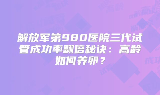 解放军第980医院三代试管成功率翻倍秘诀：高龄如何养卵？